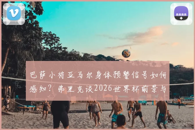 巴萨小将亚马尔身体预警信号如何感知?弗里克谈2026世界杯前景与青少年球员伤病预防策略