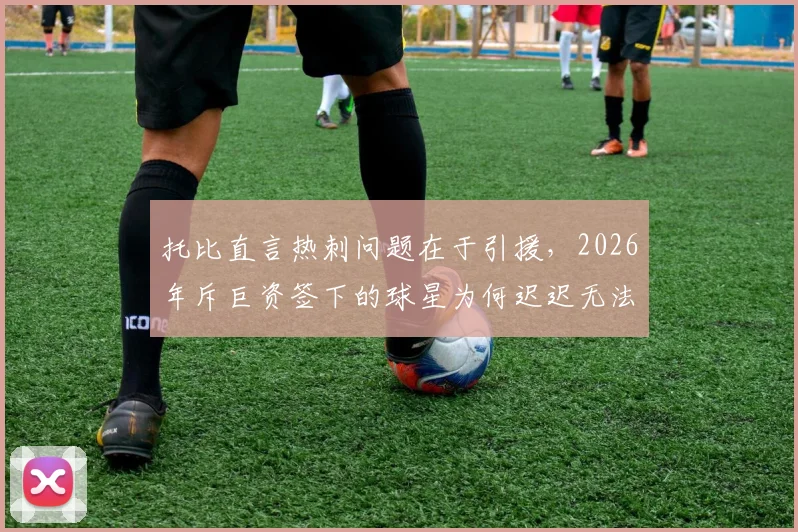 托比直言热刺问题在于引援，2026年斥巨资签下的球星为何迟迟无法兑现身价？