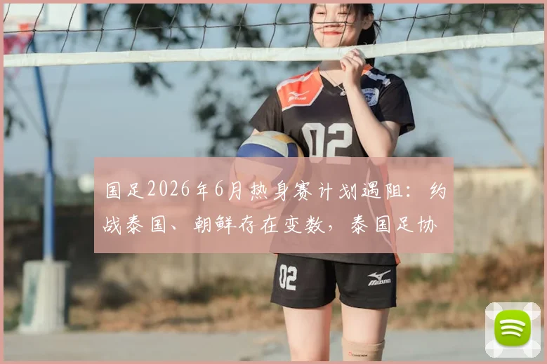 国足2026年6月热身赛计划遇阻:约战泰国、朝鲜存在变数,泰国足协至今未予答复