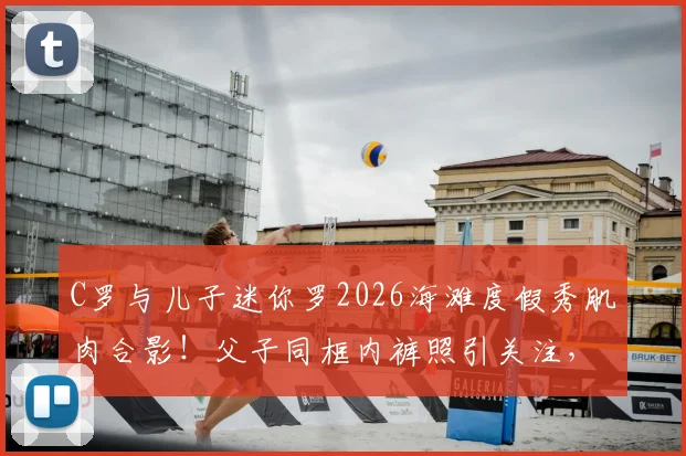 C罗与儿子迷你罗2026海滩度假秀肌肉合影！父子同框内裤照引关注，详解迷你罗运动成长之路