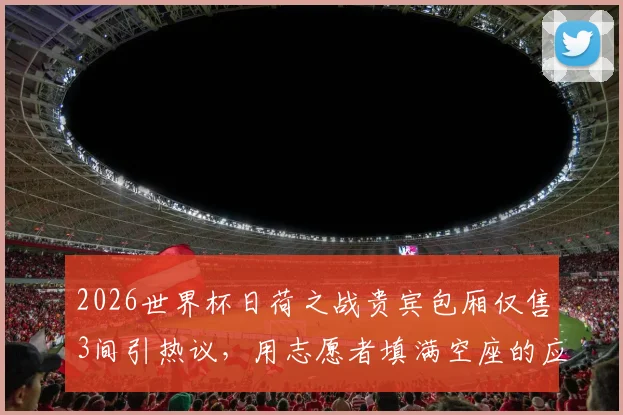 2026世界杯日荷之战贵宾包厢仅售3间引热议，用志愿者填满空座的应急方案可行吗？