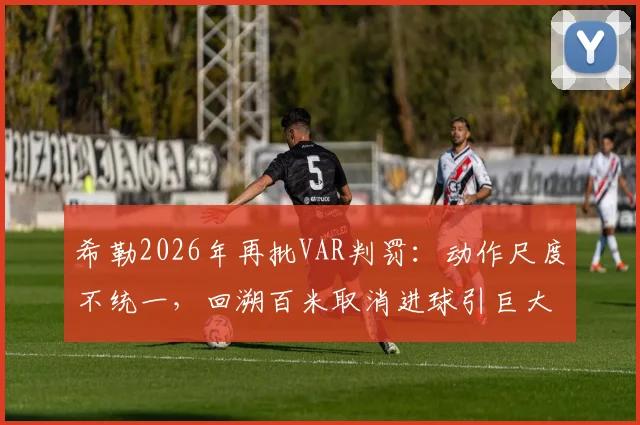 希勒2026年再批VAR判罚:动作尺度不统一,回溯百米取消进球引巨大争议