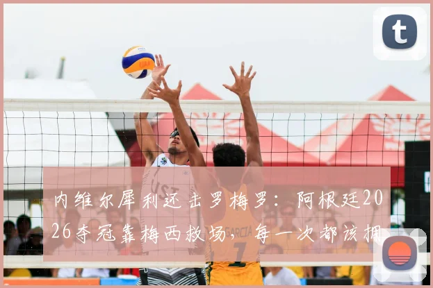 内维尔犀利还击罗梅罗：阿根廷2026夺冠靠梅西救场，每一次都该拥抱他而非抱怨