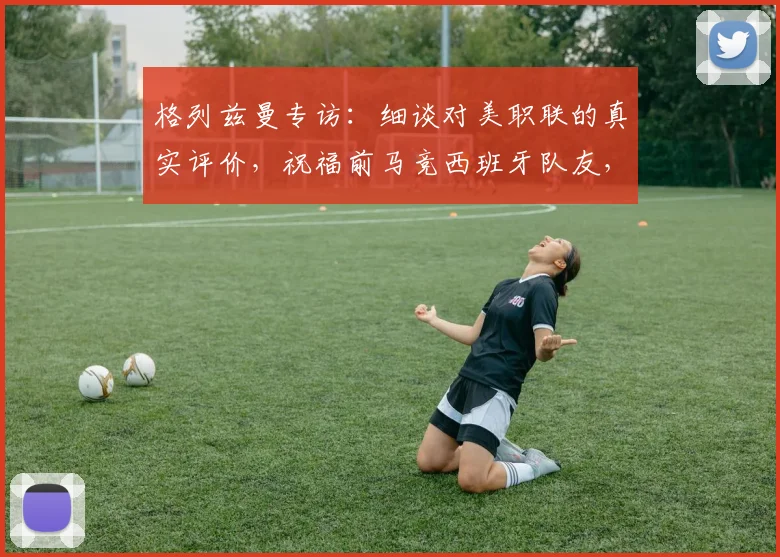 格列兹曼专访:细谈对美职联的真实评价,祝福前马竞西班牙队友,展望2026职业前景
