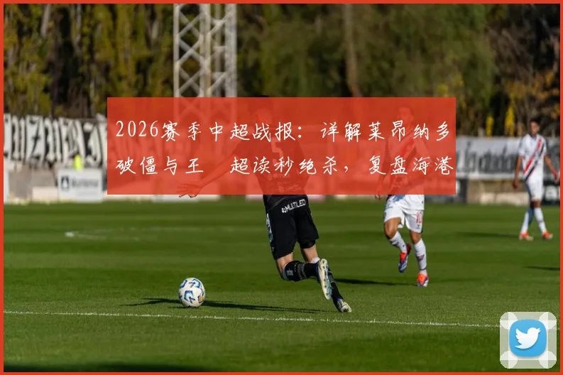 2026赛季中超战报：详解莱昂纳多破僵与王燊超读秒绝杀，复盘海港2-1逆转玉昆关键数据与战术