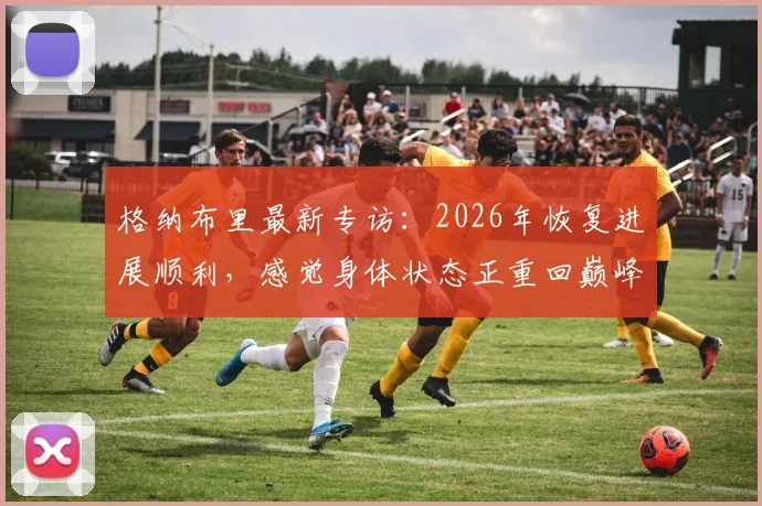 格纳布里最新专访:2026年恢复进展顺利,感觉身体状态正重回巅峰,何时复出引关注